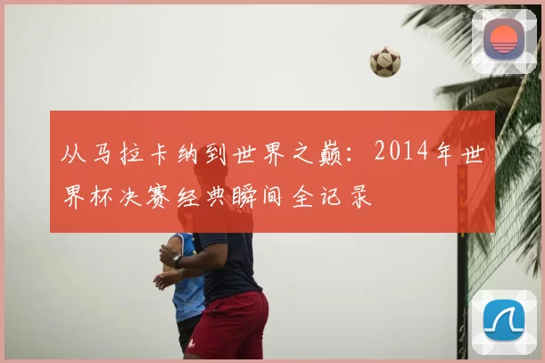 从马拉卡纳到世界之巅：2014年世界杯决赛经典瞬间全记录