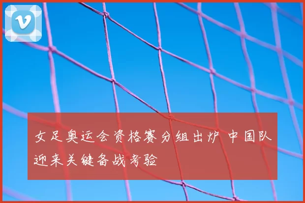 女足奥运会资格赛分组出炉 中国队迎来关键备战考验