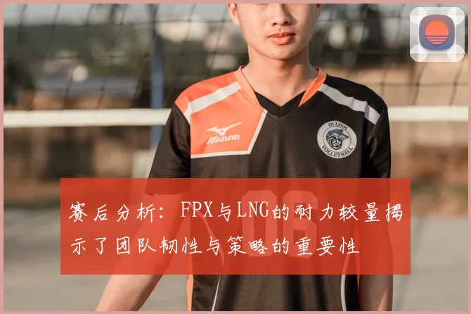 赛后分析:FPX与LNG的耐力较量揭示了团队韧性与策略的重要性