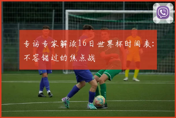 专访专家解读16日世界杯时间表:不容错过的焦点战