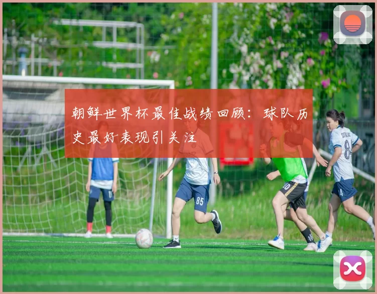 朝鲜世界杯最佳战绩回顾:球队历史最好表现引关注