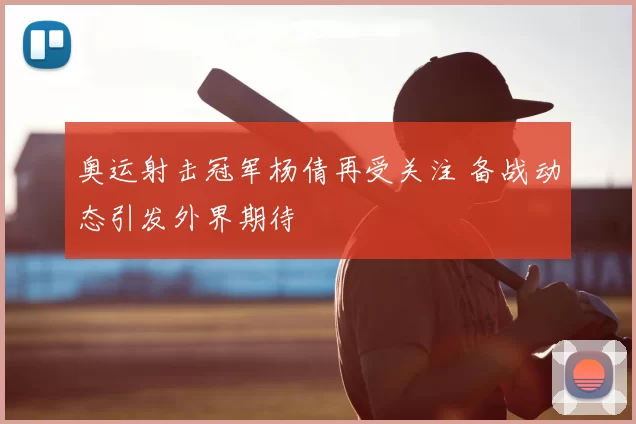 奥运射击冠军杨倩再受关注 备战动态引发外界期待
