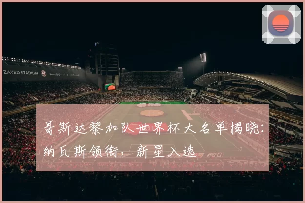 哥斯达黎加队世界杯大名单揭晓：纳瓦斯领衔，新星入选