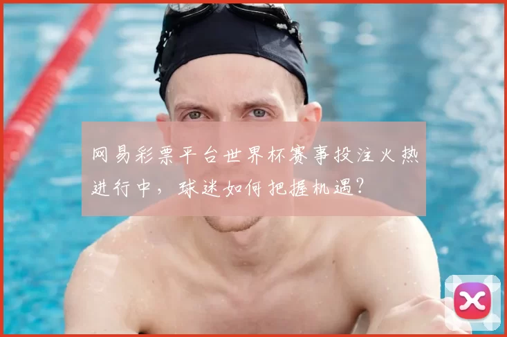 网易彩票平台世界杯赛事投注火热进行中，球迷如何把握机遇？
